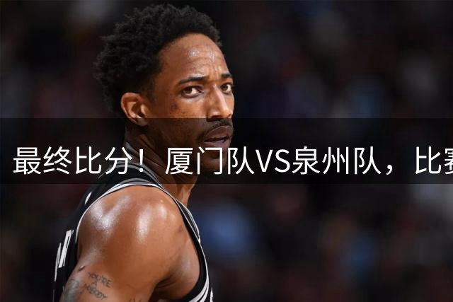 最终比分！厦门队VS泉州队，比赛结束！